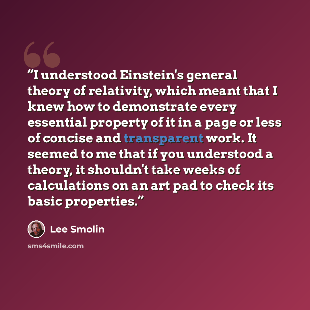“I understood Einstein's general theory of relativity, which meant that I knew how to demonstrate every essential property of it in a page or less of concise and transparent work. It seemed to me that if you understood a theory, it shouldn't take weeks of calculations on an art pad to check its…” quote by Lee Smolin