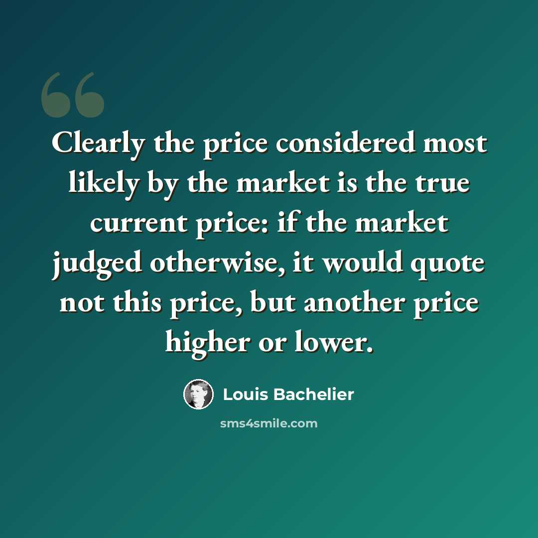 “Clearly the price considered most likely by the market is the true current price: if the market judged otherwise, it would quote not this price, but another price higher or lower.” quote by Louis Bachelier