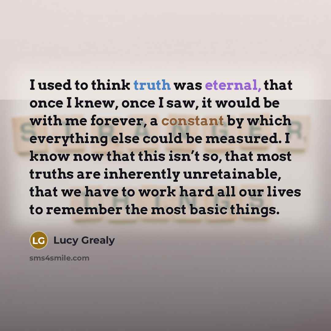 “I used to think truth was eternal, that once I knew, once I saw, it would be with me forever, a constant by which everything else could be measured. I know now that this isn’t so, that most truths are inherently unretainable, that we have to work hard all our lives to remember the most basic things.” quote by Lucy Grealy
