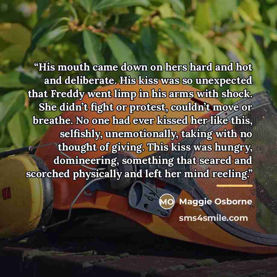 “His mouth came down on hers hard and hot and deliberate. His kiss was so unexpected that Freddy went limp in his arms with shock. She didn’t fight or protest, couldn’t move or breathe. No one had ever kissed her like this, selfishly, unemotionally, taking with no thought of giving. This kiss was…” quote by Maggie Osborne