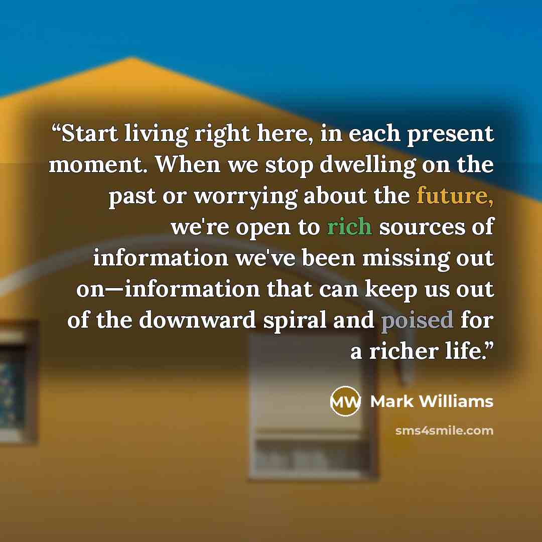 “Start living right here, in each present moment. When we stop dwelling on the past or worrying about the future, we're open to rich sources of information we've been missing out on—information that can keep us out of the downward spiral and poised for a richer life.” quote by Mark Williams