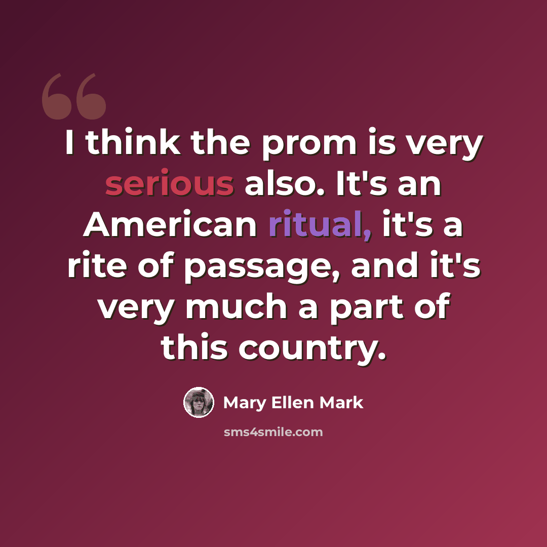 “I think the prom is very serious also. It's an American ritual, it's a rite of passage, and it's very much a part of this country.” quote by Mary Ellen Mark