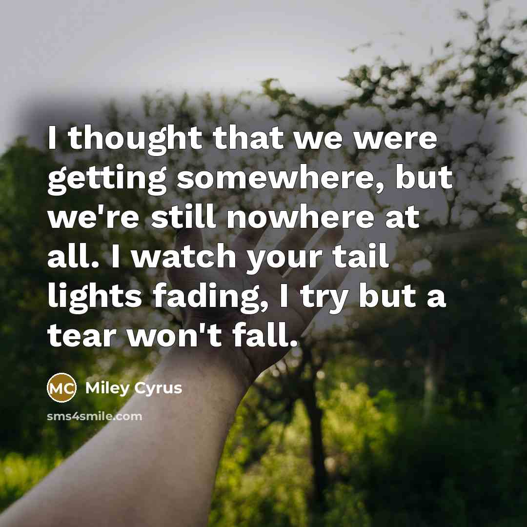 “I thought that we were getting somewhere, but we're still nowhere at all. I watch your tail lights fading, I try but a tear won't fall.” quote by Miley Cyrus