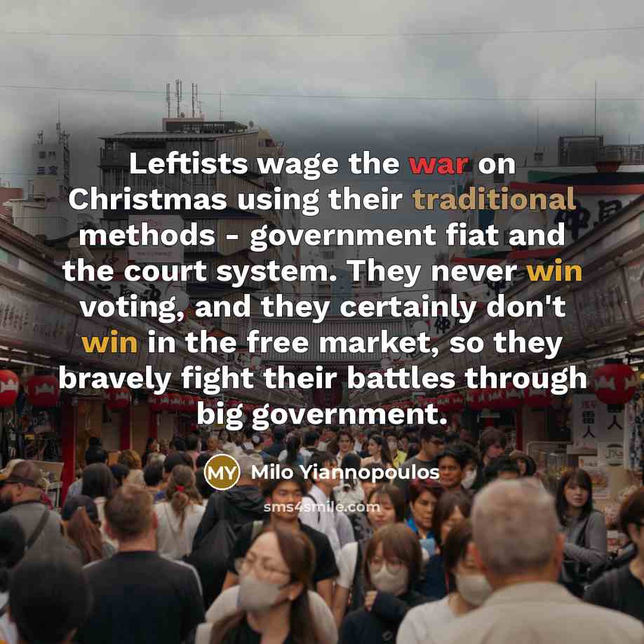 “Leftists wage the war on Christmas using their traditional methods - government fiat and the court system. They never win voting, and they certainly don't win in the free market, so they bravely fight their battles through big government.” quote by Milo Yiannopoulos