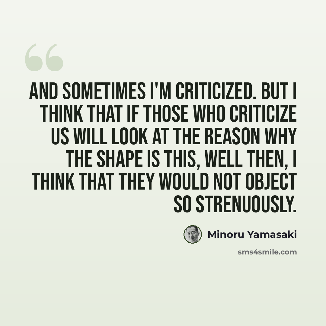 “And sometimes I'm criticized. But I think that if those who criticize us will look at the reason why the shape is this, well then, I think that they would not object so strenuously.” quote by Minoru Yamasaki