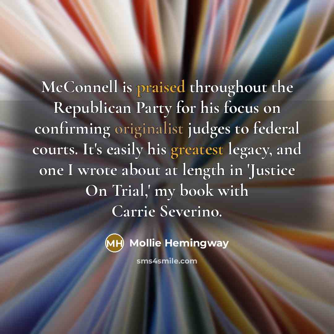 “McConnell is praised throughout the Republican Party for his focus on confirming originalist judges to federal courts. It's easily his greatest legacy, and one I wrote about at length in 'Justice On Trial,' my book with Carrie Severino.” quote by Mollie Hemingway