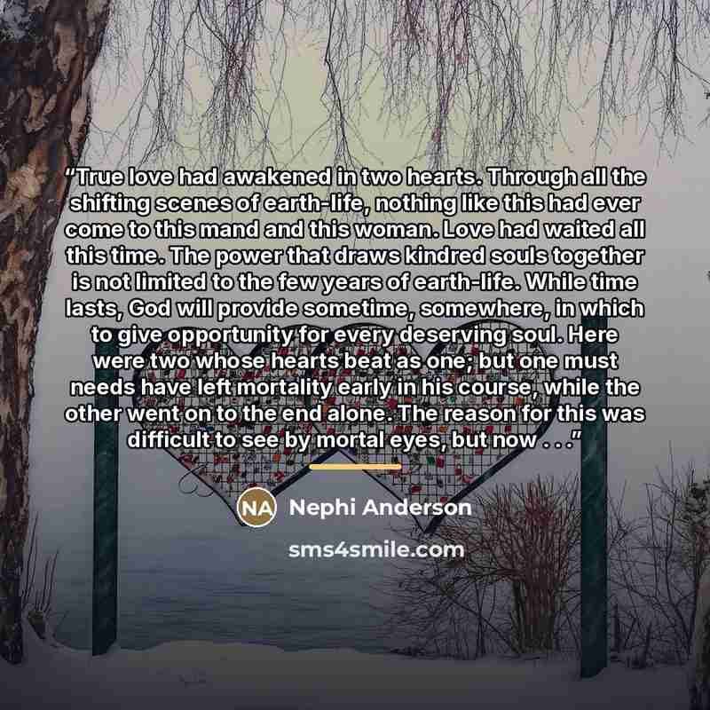 “True love had awakened in two hearts. Through all the shifting scenes of earth-life, nothing like this had ever come to this mand and this woman. Love had waited all this time. The power that draws kindred souls together is not limited to the few years of earth-life. While time lasts, God will…” quote by Nephi Anderson