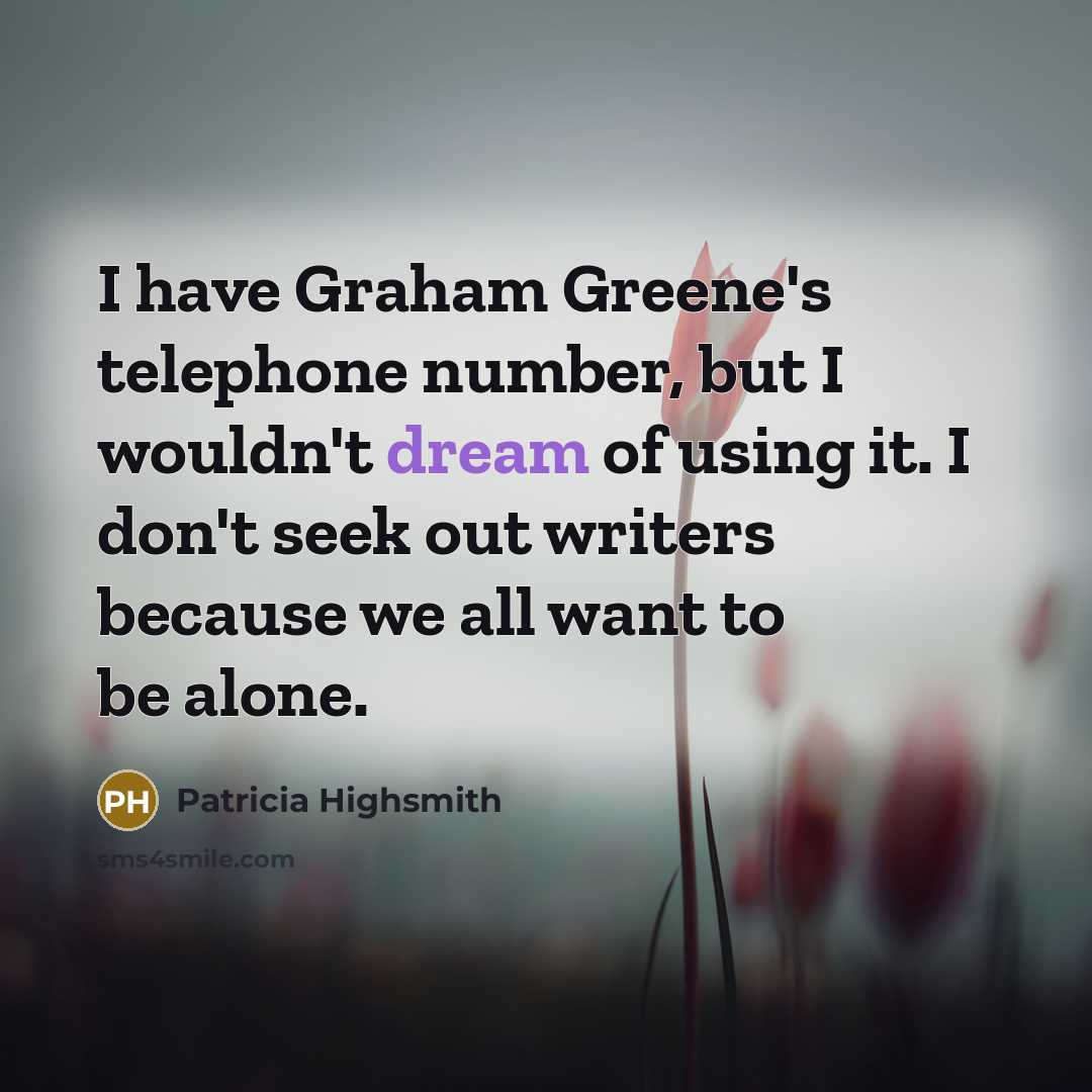 “I have Graham Greene's telephone number, but I wouldn't dream of using it. I don't seek out writers because we all want to be alone.” quote by Patricia Highsmith