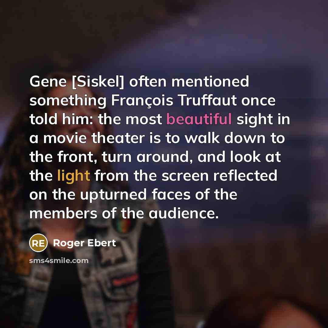 “Gene [Siskel] often mentioned something François Truffaut once told him: the most beautiful sight in a movie theater is to walk down to the front, turn around, and look at the light from the screen reflected on the upturned faces of the members of the audience.” quote by Roger Ebert