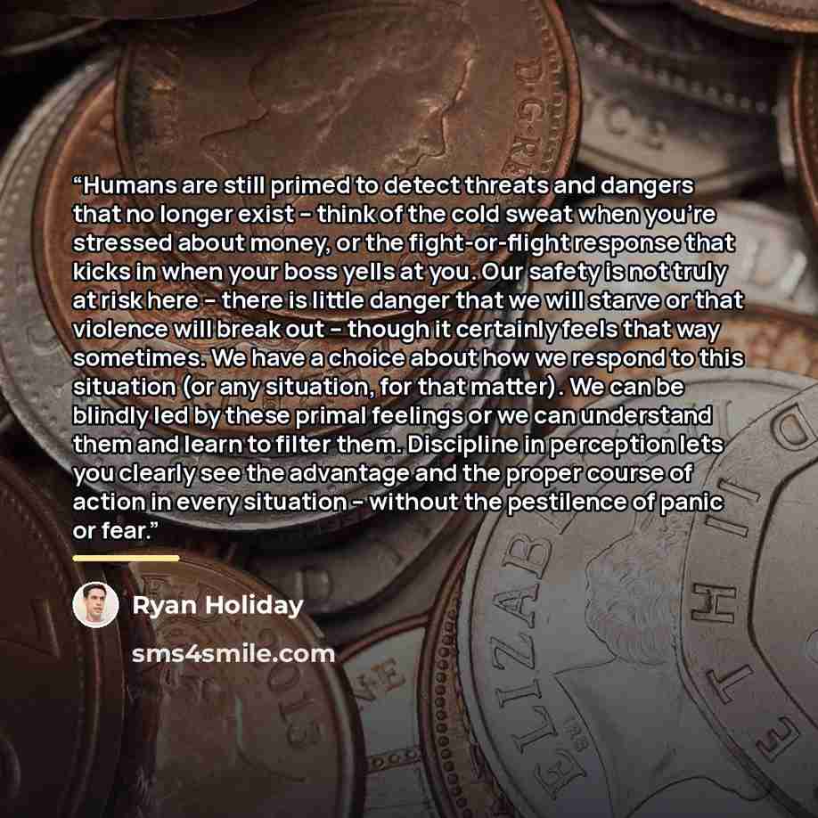 “Humans are still primed to detect threats and dangers that no longer exist -- think of the cold sweat when you're stressed about money, or the fight-or-flight response that kicks in when your boss yells at you. Our safety is not truly at risk here -- there is little danger that we will starve or…” quote by Ryan Holiday