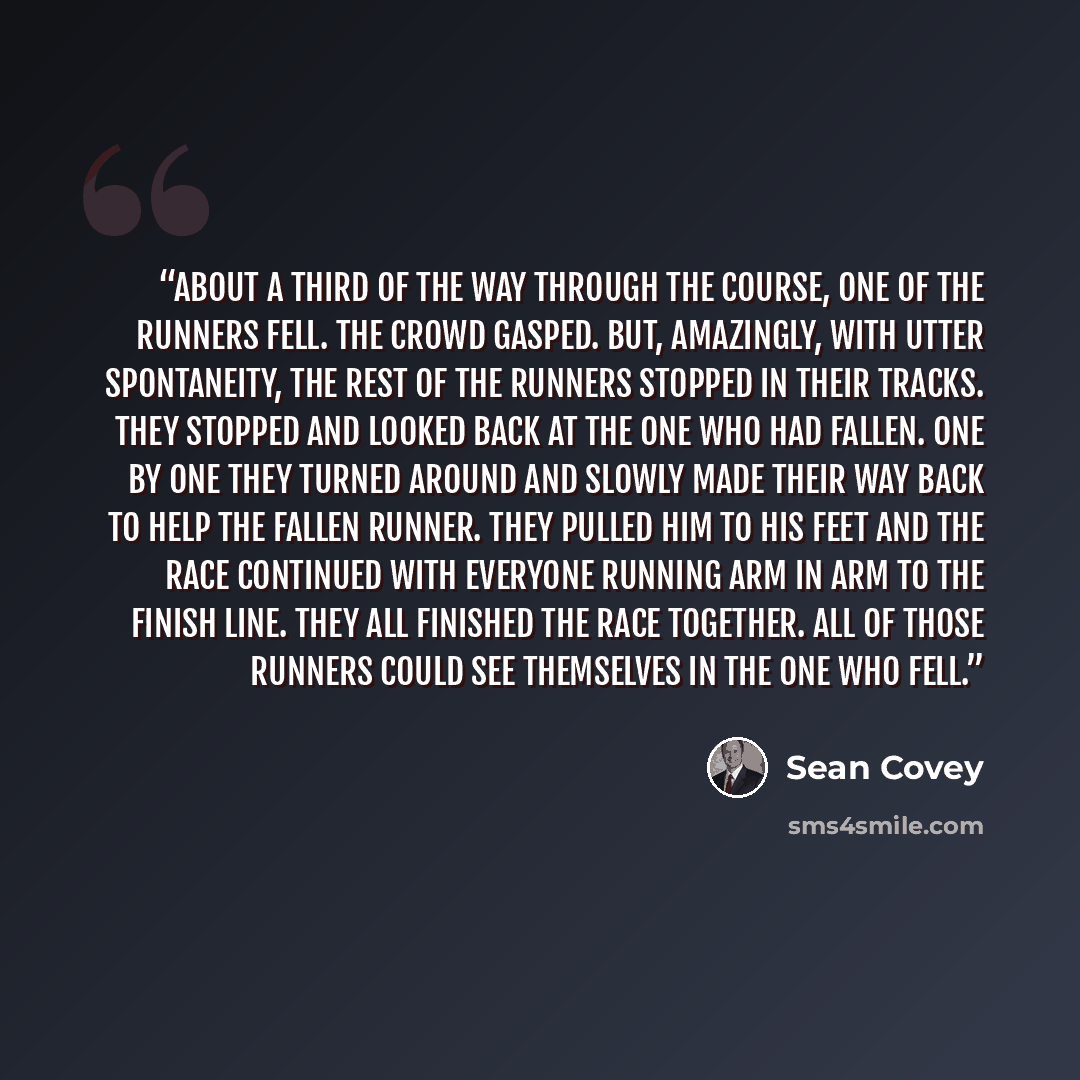 “About a third of the way through the course, one of the runners fell. The crowd gasped. But, amazingly, with utter spontaneity, the rest of the runners stopped in their tracks. They stopped and looked back at the one who had fallen. One by one they turned around and slowly made their way back to…” quote by Sean Covey