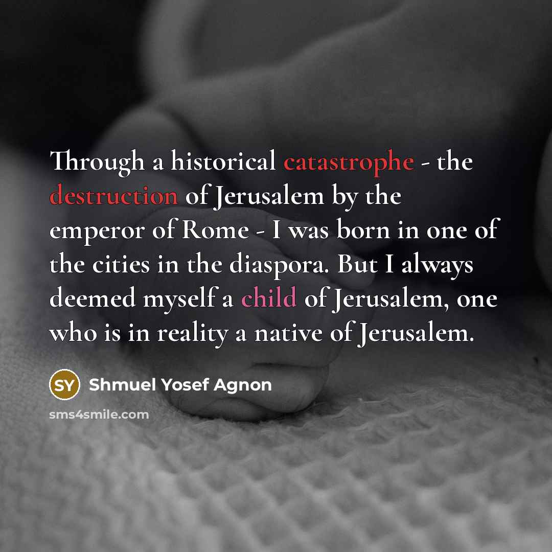 “Through a historical catastrophe - the destruction of Jerusalem by the emperor of Rome - I was born in one of the cities in the diaspora. But I always deemed myself a child of Jerusalem, one who is in reality a native of Jerusalem.” quote by Shmuel Yosef Agnon