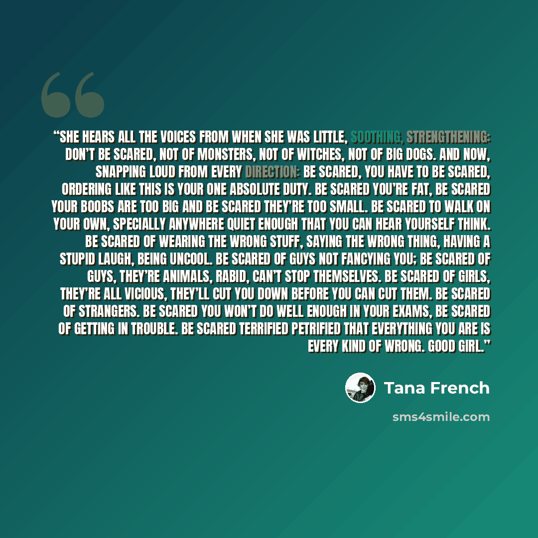 “She hears all the voices from when she was little, soothing, strengthening: Don’t be scared, not of monsters, not of witches, not of big dogs. And now, snapping loud from every direction: Be scared, you have to be scared, ordering like this is your one absolute duty. Be scared you’re fat, be…” quote by Tana French