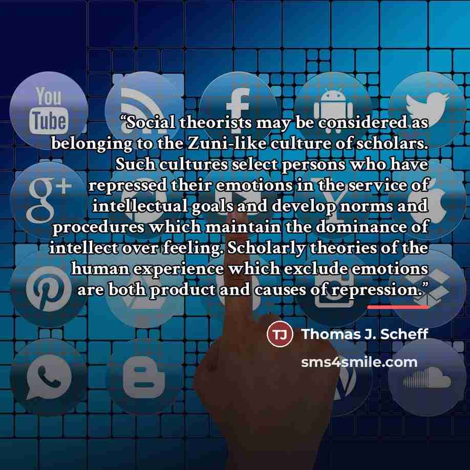 “Social theorists may be considered as belonging to the Zuni-like culture of scholars. Such cultures select persons who have repressed their emotions in the service of intellectual goals and develop norms and procedures which maintain the dominance of intellect over feeling. Scholarly theories of…” quote by Thomas J. Scheff