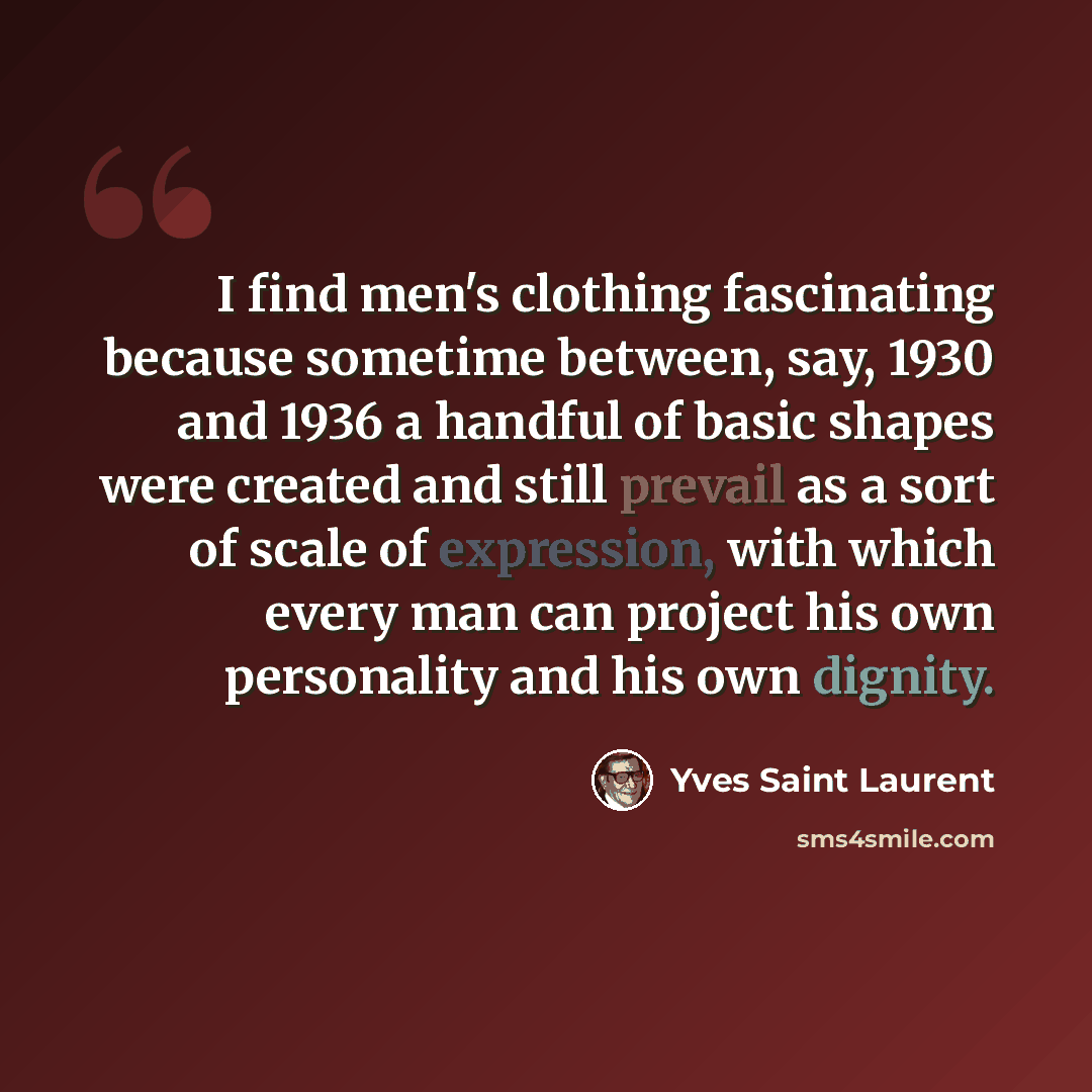 “I find men's clothing fascinating because sometime between, say, 1930 and 1936 a handful of basic shapes were created and still prevail as a sort of scale of expression, with which every man can project his own personality and his own dignity.” quote by Yves Saint Laurent