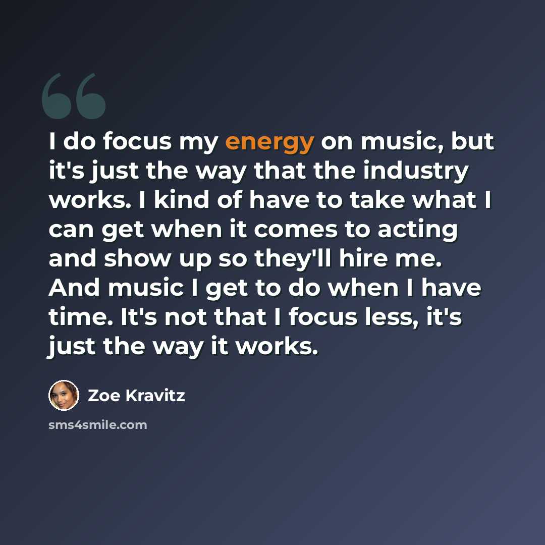“I do focus my energy on music, but it's just the way that the industry works. I kind of have to take what I can get when it comes to acting and show up so they'll hire me. And music I get to do when I have time. It's not that I focus less, it's just the way it works.” quote by Zoe Kravitz
