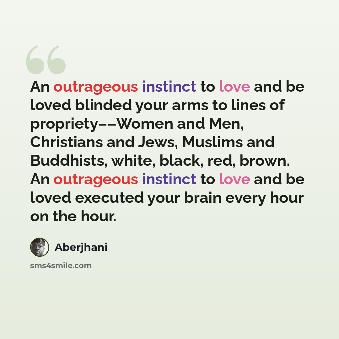 “An outrageous instinct to love and be loved blinded your arms to lines of propriety––Women and Men, Christians and Jews, Muslims and Buddhists, white, black, red, brown. An outrageous instinct to love and be loved executed your brain every hour on the hour.” quote by Aberjhani