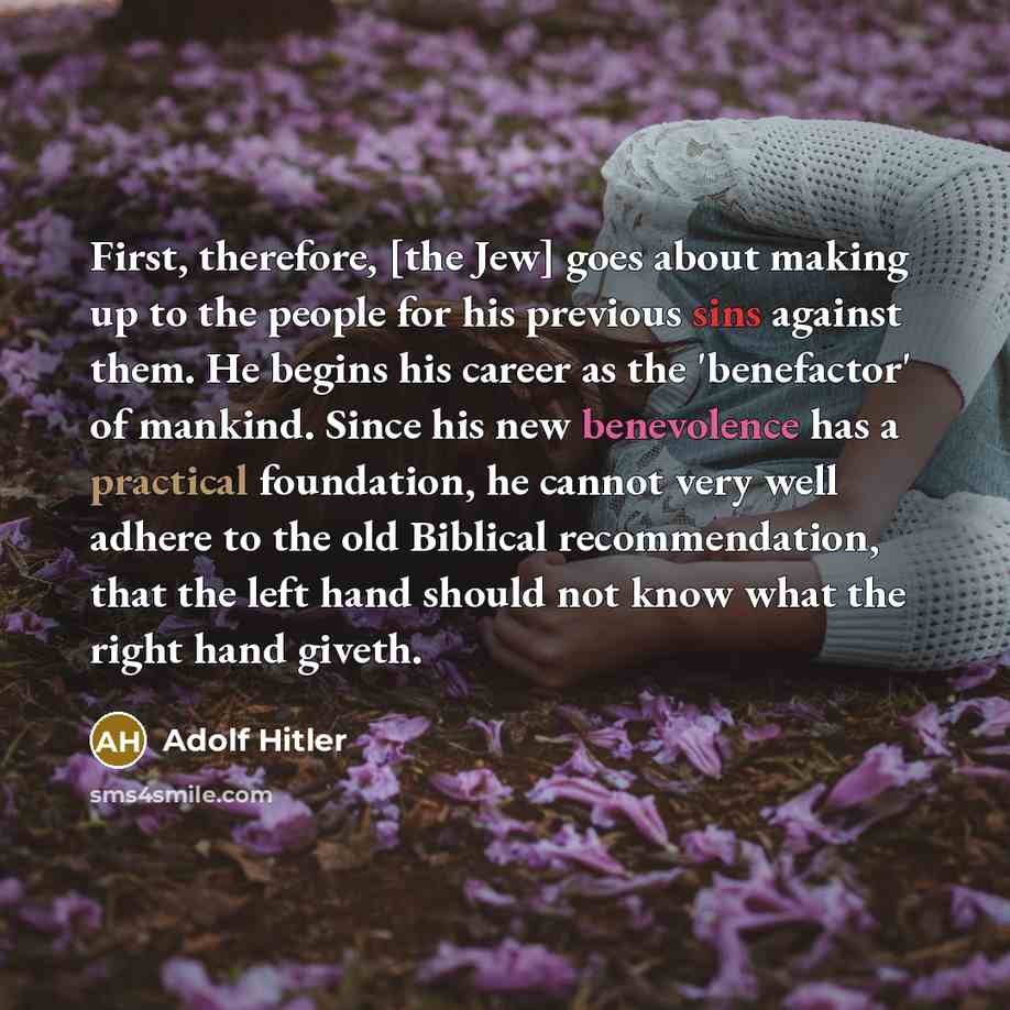 “First, therefore, [the Jew] goes about making up to the people for his previous sins against them. He begins his career as the 'benefactor' of mankind. Since his new benevolence has a practical foundation, he cannot very well adhere to the old Biblical recommendation, that the left hand should not…” quote by Adolf Hitler