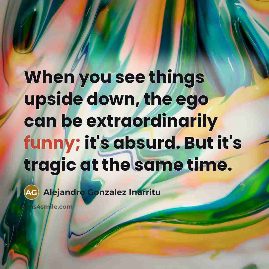 “When you see things upside down, the ego can be extraordinarily funny; it's absurd. But it's tragic at the same time.” quote by Alejandro Gonzalez Inarritu