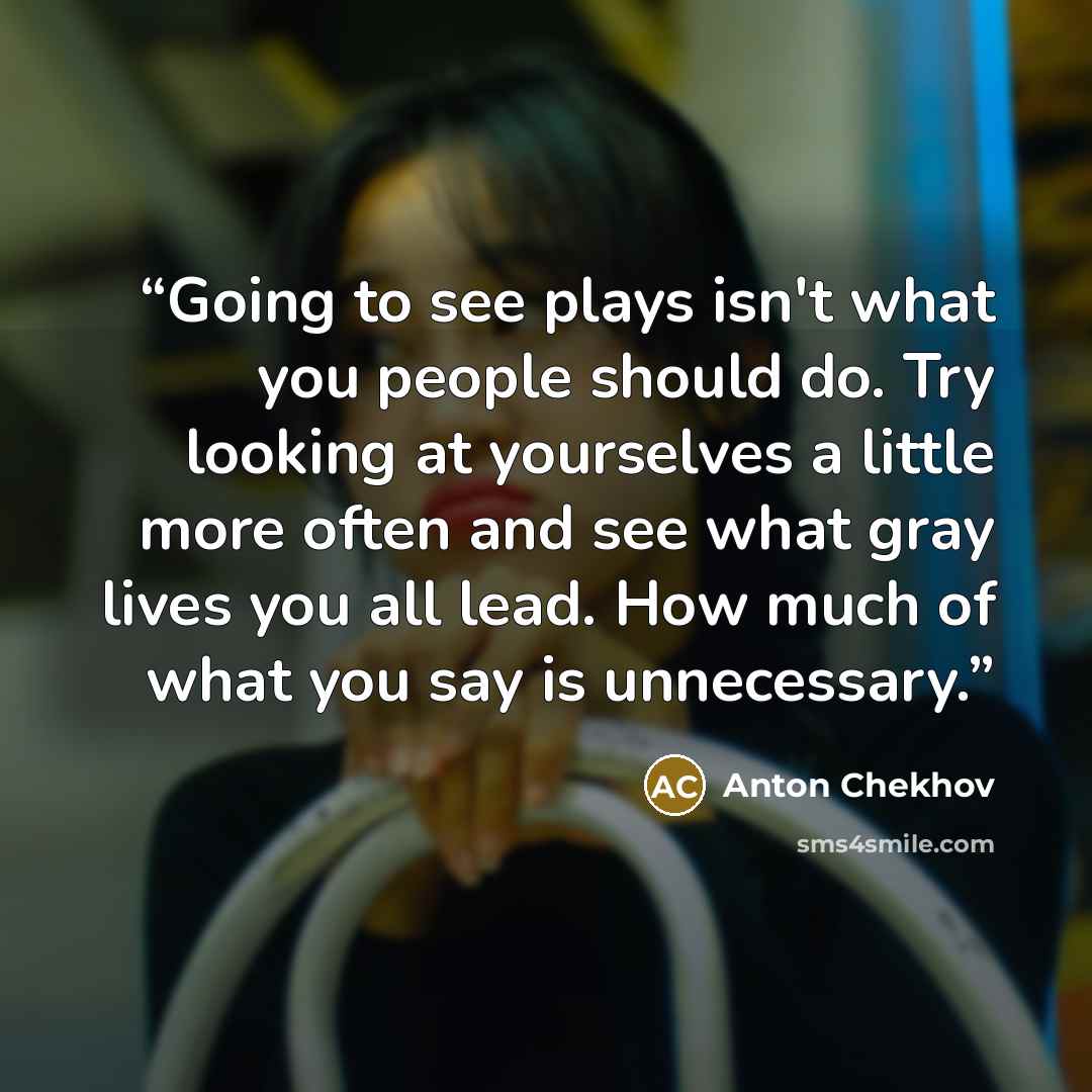 “Going to see plays isn't what you people should do. Try looking at yourselves a little more often and see what gray lives you all lead. How much of what you say is unnecessary.” quote by Anton Chekhov