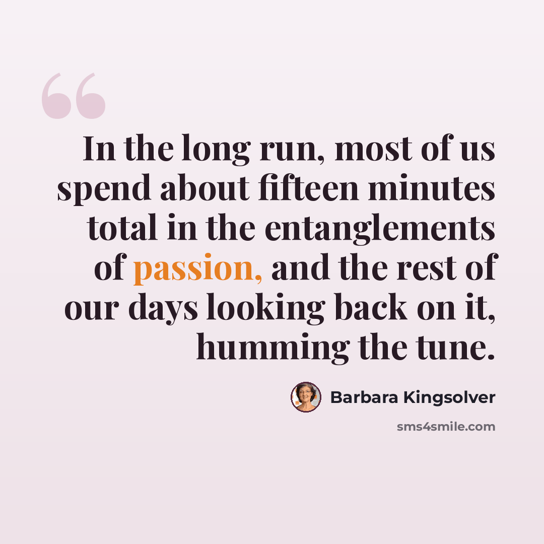 “In the long run, most of us spend about fifteen minutes total in the entanglements of passion, and the rest of our days looking back on it, humming the tune.” quote by Barbara Kingsolver