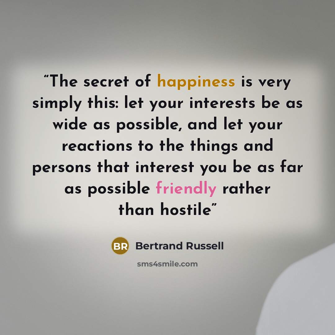 “The secret of happiness is very simply this: let your interests be as wide as possible, and let your reactions to the things and persons that interest you be as far as possible friendly rather than hostile” quote by Bertrand Russell