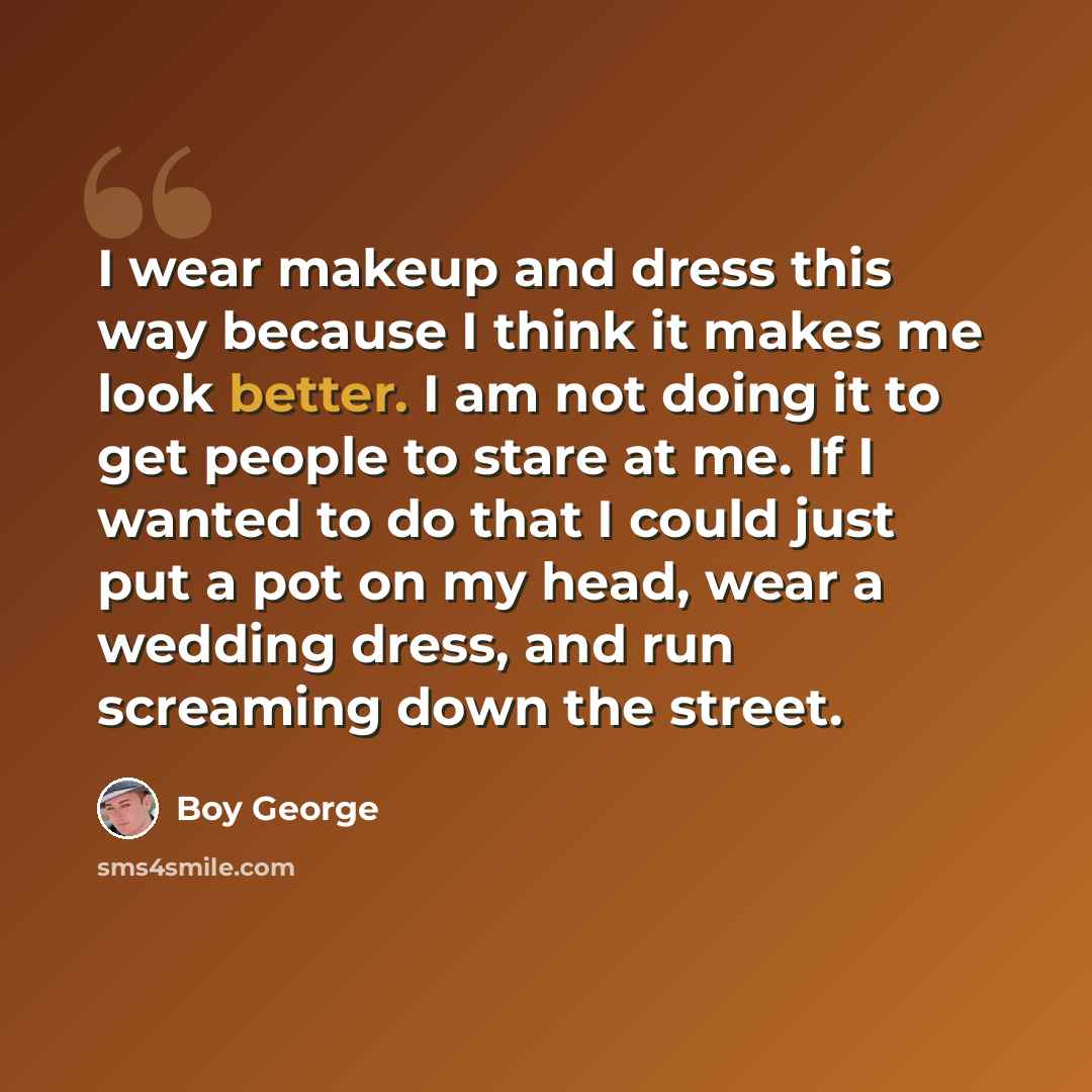 “I wear makeup and dress this way because I think it makes me look better. I am not doing it to get people to stare at me. If I wanted to do that I could just put a pot on my head, wear a wedding dress, and run screaming down the street.” quote by Boy George