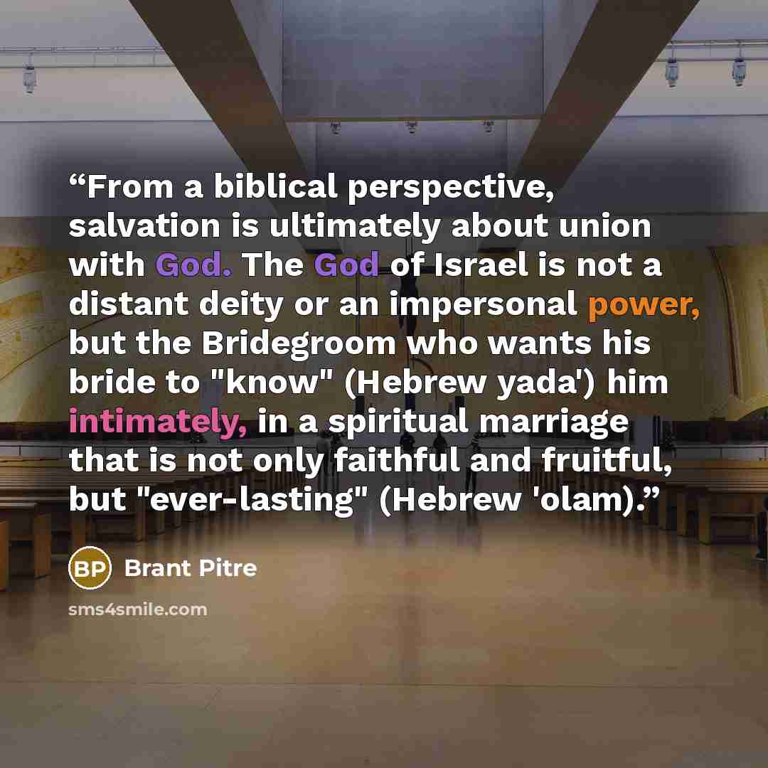 “From a biblical perspective, salvation is ultimately about union with God. The God of Israel is not a distant deity or an impersonal power, but the Bridegroom who wants his bride to "know" (Hebrew yada') him intimately, in a spiritual marriage that is not only faithful and fruitful, but…” quote by Brant Pitre