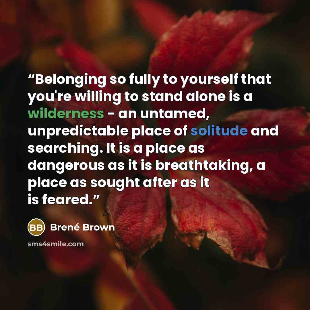 “Belonging so fully to yourself that you're willing to stand alone is a wilderness - an untamed, unpredictable place of solitude and searching. It is a place as dangerous as it is breathtaking, a place as sought after as it is feared.” quote by Brené Brown