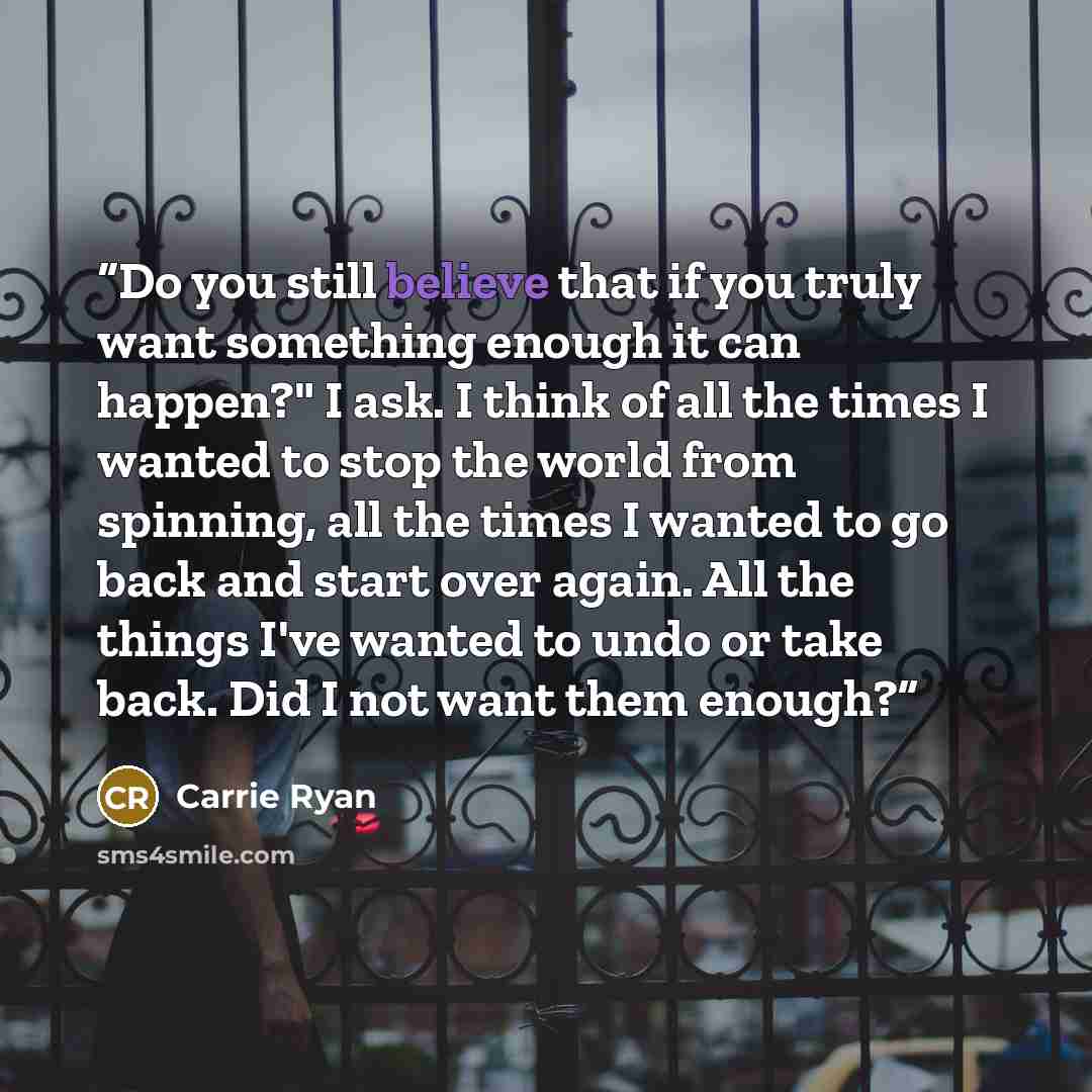 “Do you still believe that if you truly want something enough it can happen?" I ask. I think of all the times I wanted to stop the world from spinning, all the times I wanted to go back and start over again. All the things I've wanted to undo or take back. Did I not want them enough?” quote by Carrie Ryan
