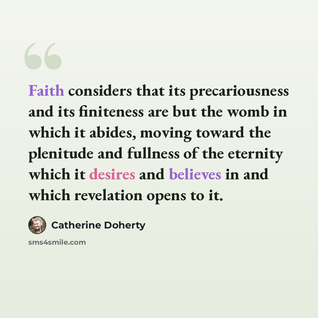 “Faith considers that its precariousness and its finiteness are but the womb in which it abides, moving toward the plenitude and fullness of the eternity which it desires and believes in and which revelation opens to it.” quote by Catherine Doherty