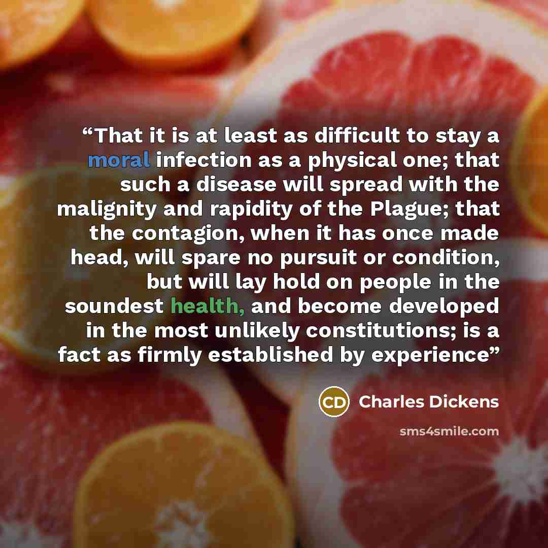 “That it is at least as difficult to stay a moral infection as a physical one; that such a disease will spread with the malignity and rapidity of the Plague; that the contagion, when it has once made head, will spare no pursuit or condition, but will lay hold on people in the soundest health, and…” quote by Charles Dickens