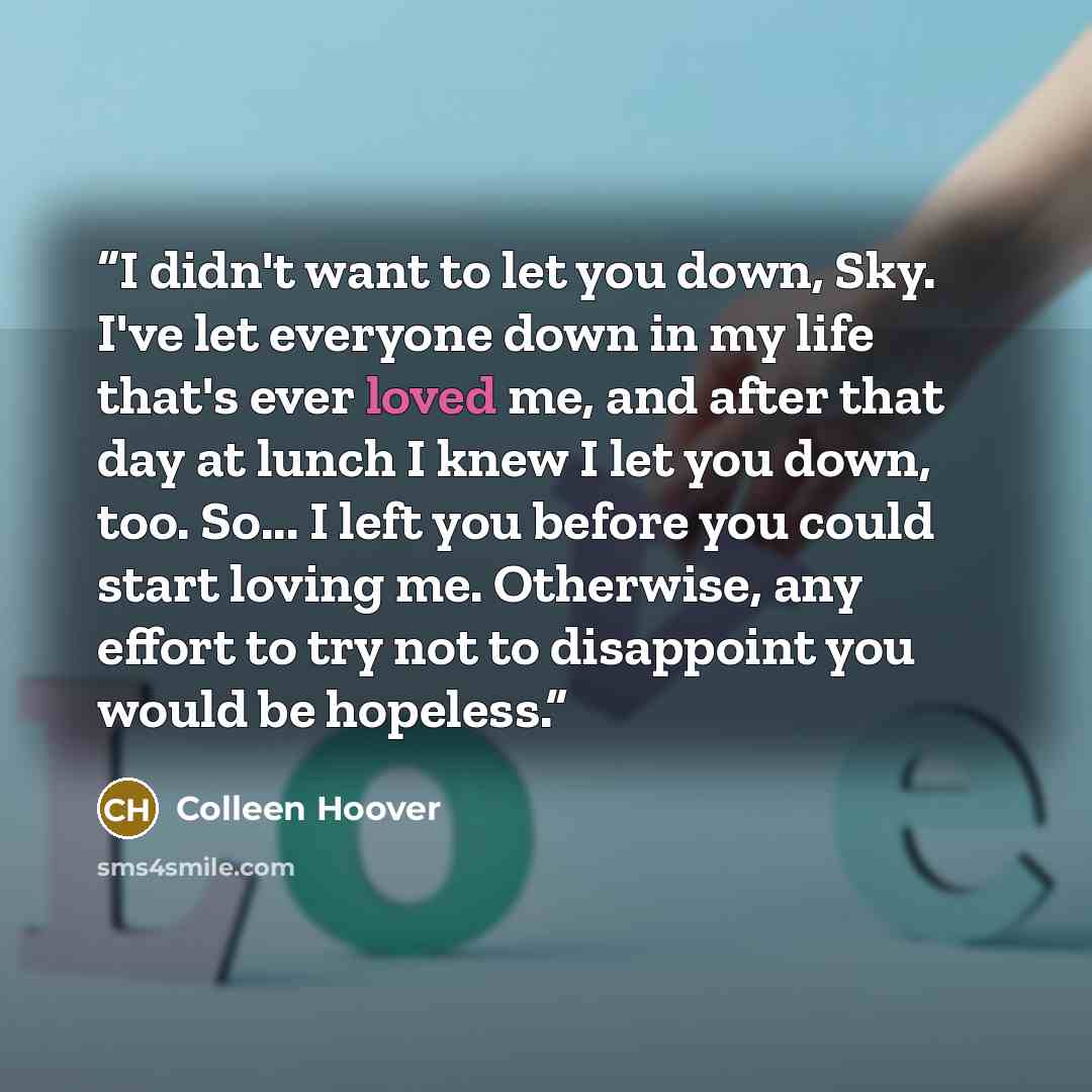 “I didn't want to let you down, Sky. I've let everyone down in my life that's ever loved me, and after that day at lunch I knew I let you down, too. So... I left you before you could start loving me. Otherwise, any effort to try not to disappoint you would be hopeless.” quote by Colleen Hoover