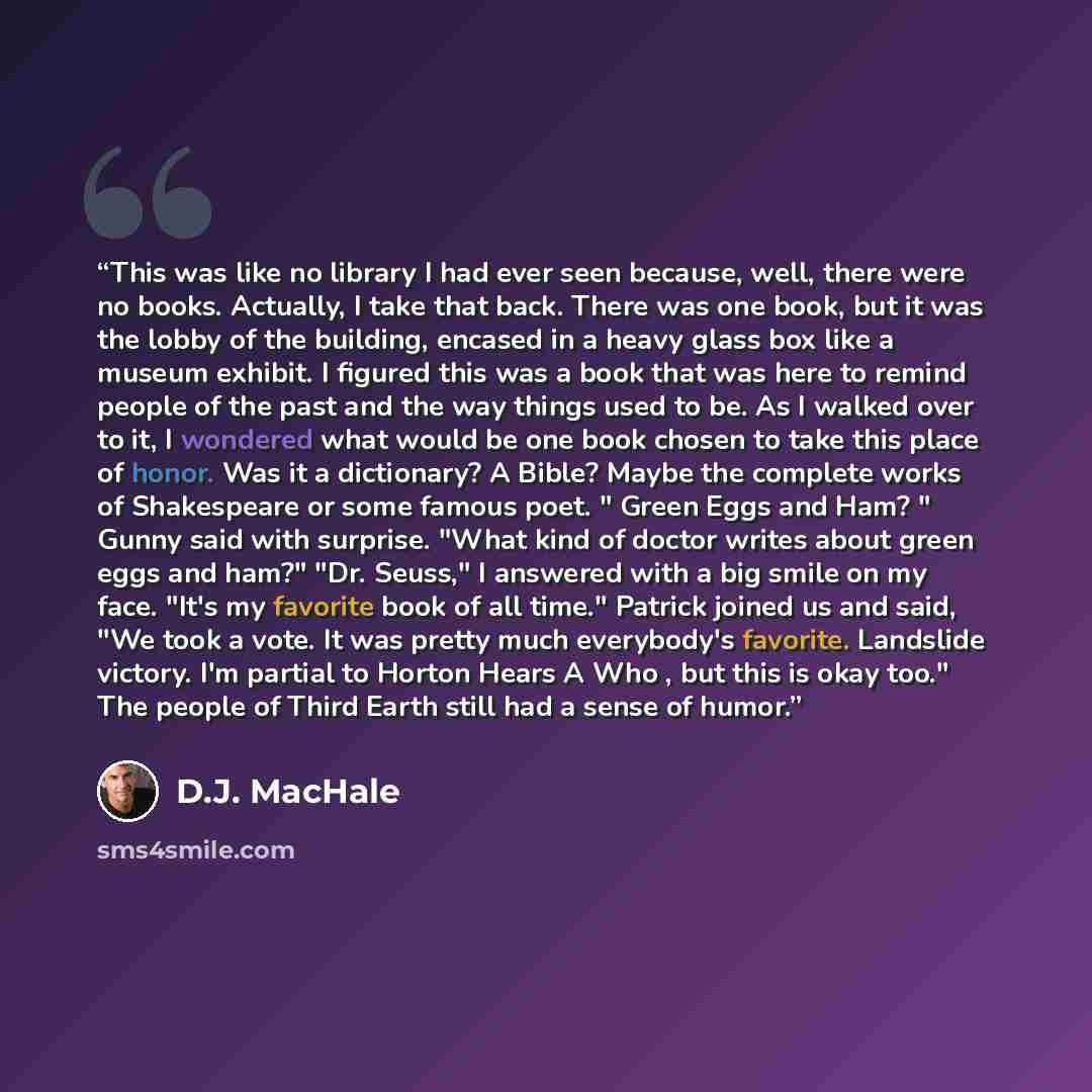 “This was like no library I had ever seen because, well, there were no books. Actually, I take that back. There was one book, but it was the lobby of the building, encased in a heavy glass box like a museum exhibit. I figured this was a book that was here to remind people of the past and the way…” quote by D.J. MacHale