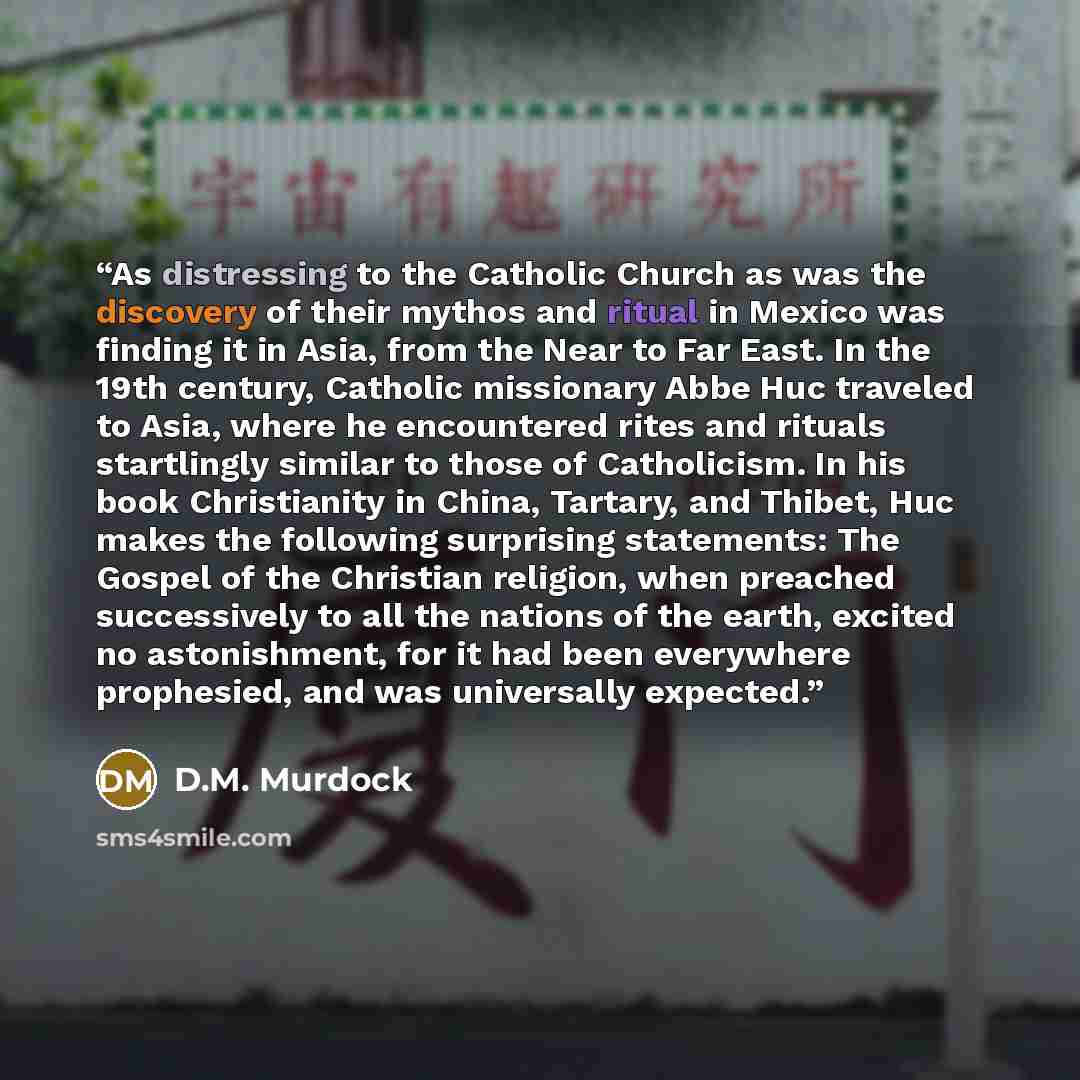 “As distressing to the Catholic Church as was the discovery of their mythos and ritual in Mexico was finding it in Asia, from the Near to Far East. In the 19th century, Catholic missionary Abbe Huc traveled to Asia, where he encountered rites and rituals startlingly similar to those of Catholicism…” quote by D.M. Murdock