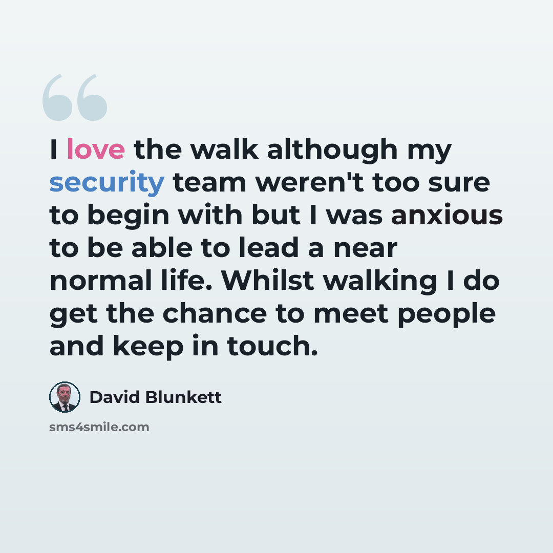 “I love the walk although my security team weren't too sure to begin with but I was anxious to be able to lead a near normal life. Whilst walking I do get the chance to meet people and keep in touch.” quote by David Blunkett