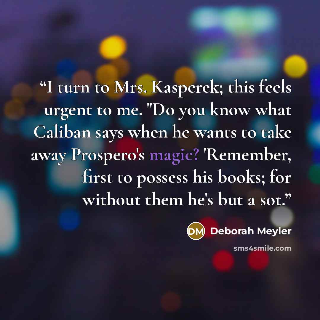 “I turn to Mrs. Kasperek; this feels urgent to me. "Do you know what Caliban says when he wants to take away Prospero's magic? 'Remember, first to possess his books; for without them he's but a sot.” quote by Deborah Meyler
