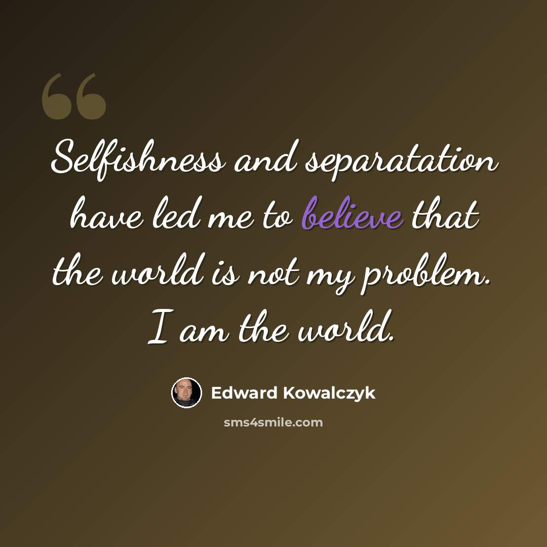“Selfishness and separatation have led me to believe that the world is not my problem. I am the world.” quote by Edward Kowalczyk