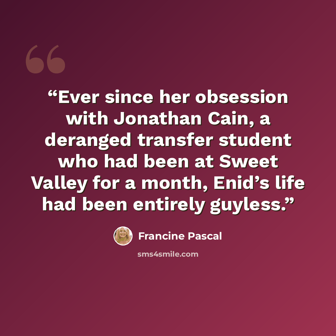 “Ever since her obsession with Jonathan Cain, a deranged transfer student who had been at Sweet Valley for a month, Enid’s life had been entirely guyless.” quote by Francine Pascal
