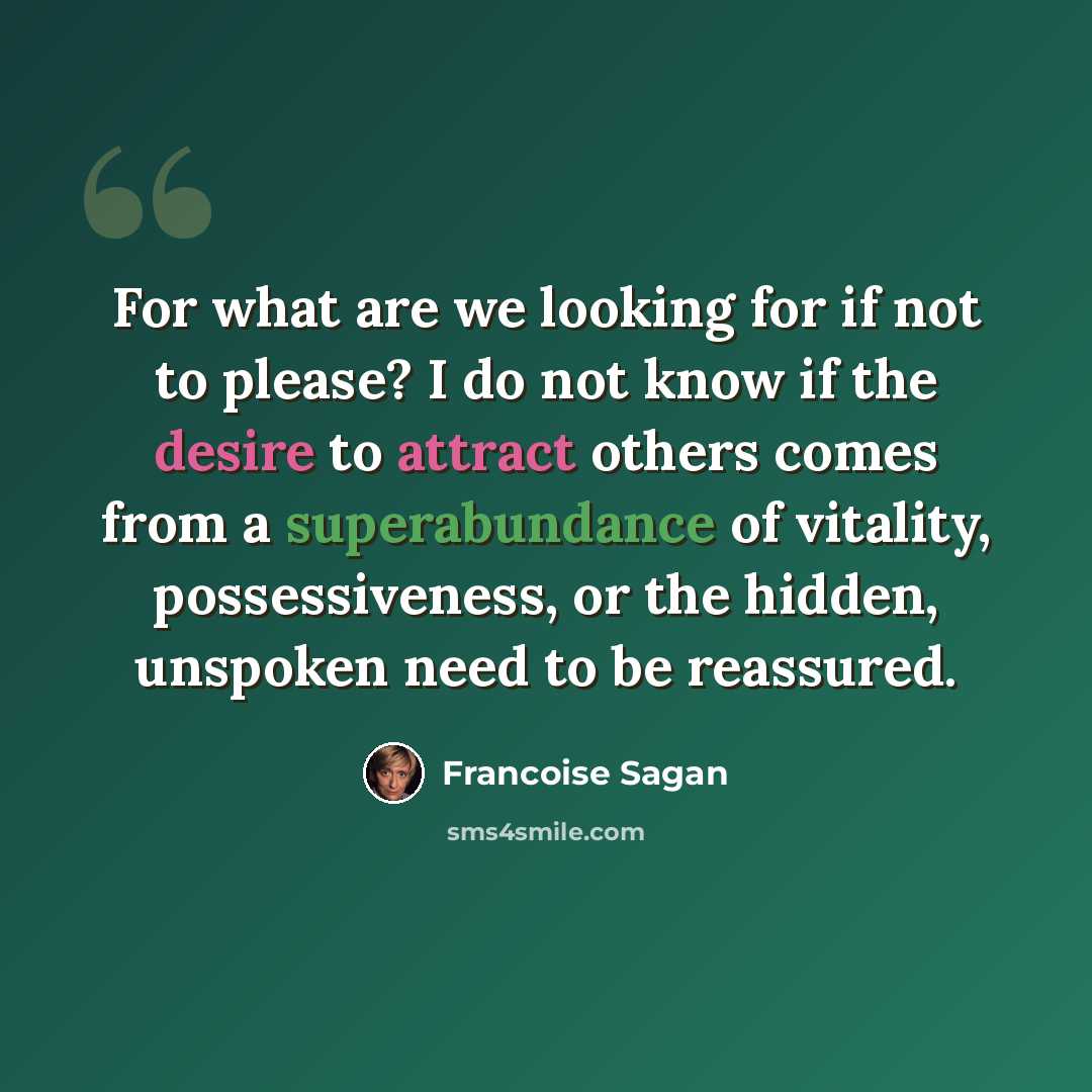 “For what are we looking for if not to please? I do not know if the desire to attract others comes from a superabundance of vitality, possessiveness, or the hidden, unspoken need to be reassured.” quote by Francoise Sagan