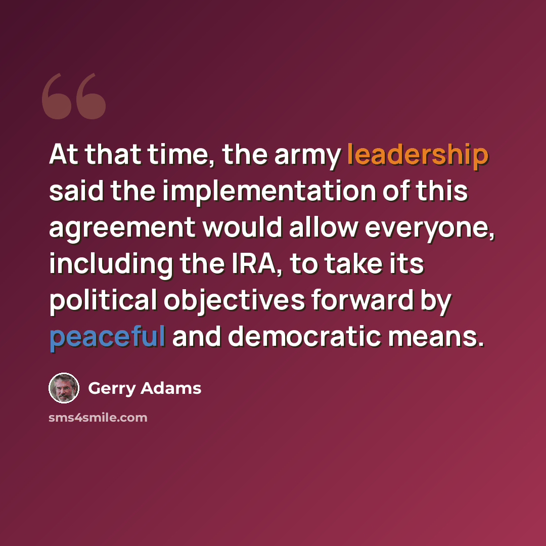 “At that time, the army leadership said the implementation of this agreement would allow everyone, including the IRA, to take its political objectives forward by peaceful and democratic means.” quote by Gerry Adams