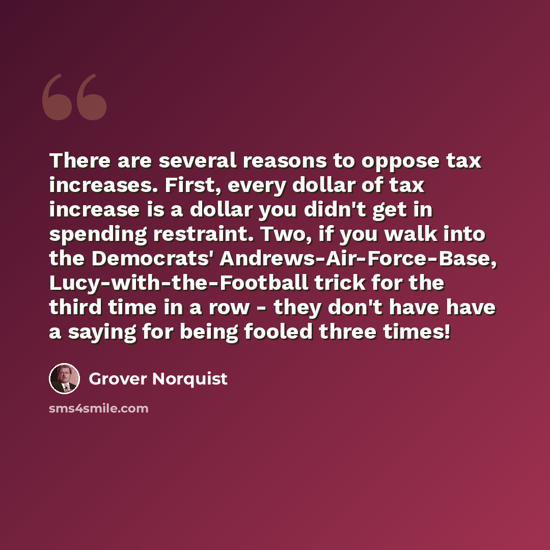 “There are several reasons to oppose tax increases. First, every dollar of tax increase is a dollar you didn't get in spending restraint. Two, if you walk into the Democrats' Andrews-Air-Force-Base, Lucy-with-the-Football trick for the third time in a row - they don't have have a saying for being…” quote by Grover Norquist