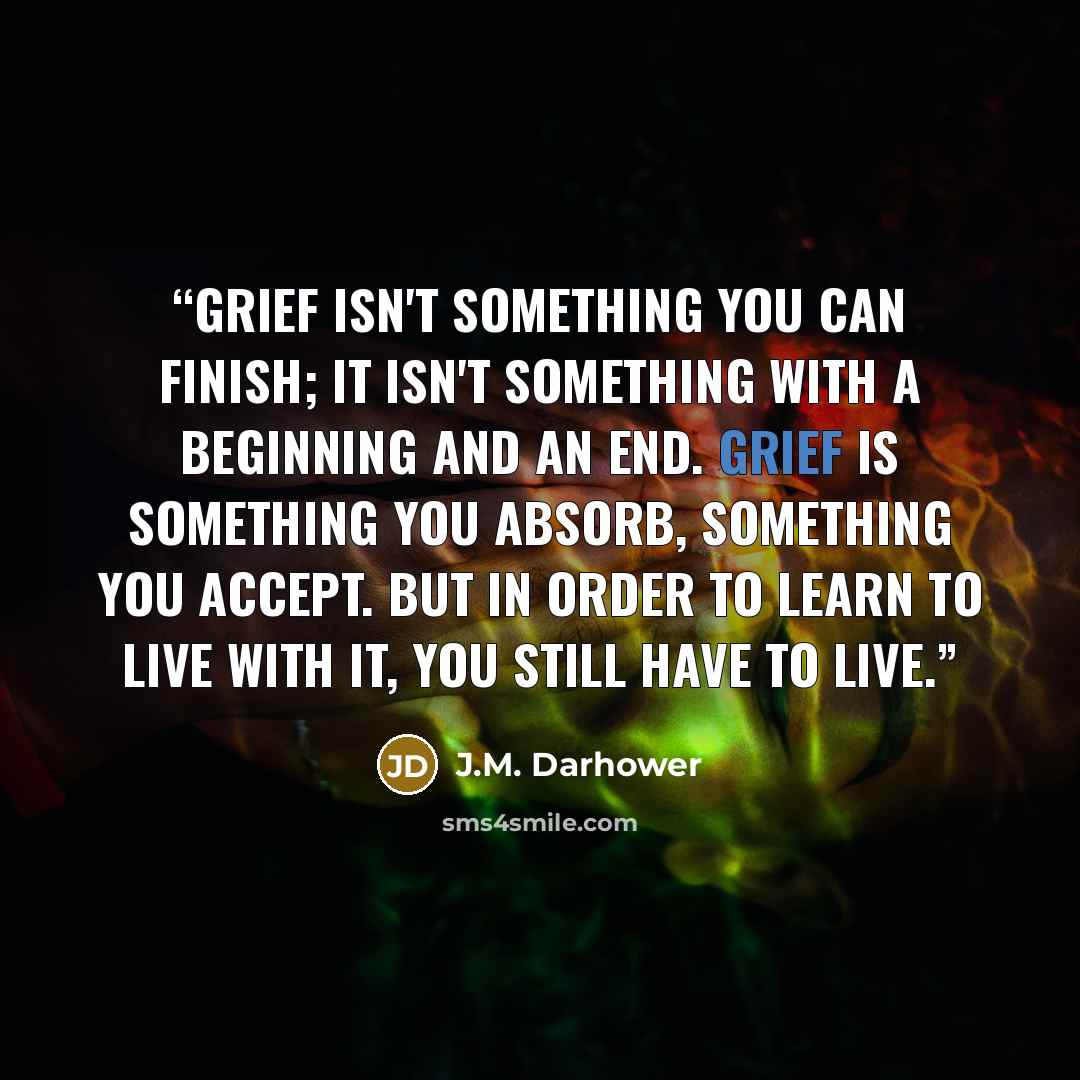 “Grief isn't something you can finish; it isn't something with a beginning and an end. Grief is something you absorb, something you accept. But in order to learn to live with it, you still have to live.” quote by J.M. Darhower