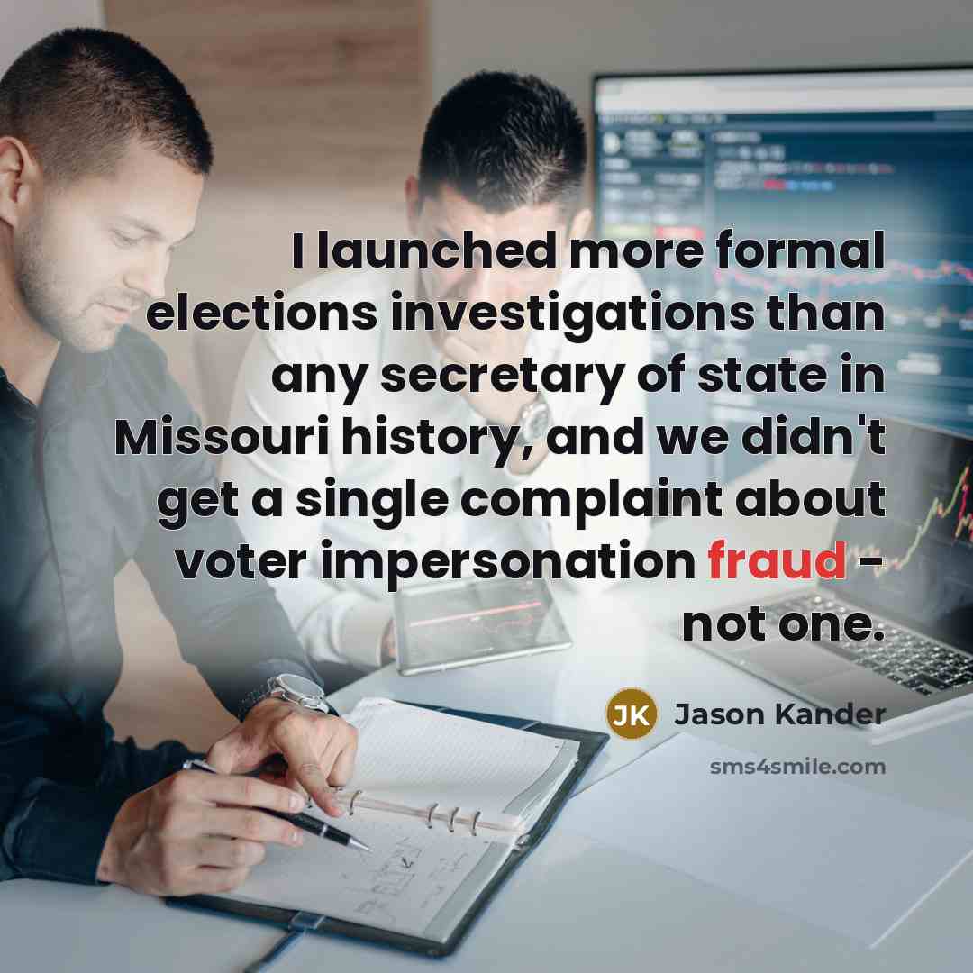 “I launched more formal elections investigations than any secretary of state in Missouri history, and we didn't get a single complaint about voter impersonation fraud - not one.” quote by Jason Kander