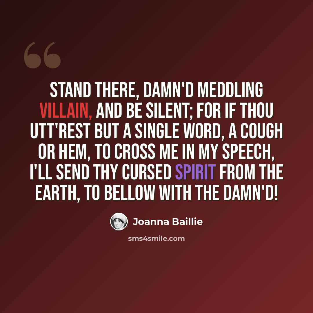 “Stand there, damn'd meddling villain, and be silent; For if thou utt'rest but a single word, A cough or hem, to cross me in my speech, I'll send thy cursed spirit from the earth, To bellow with the damn'd!” quote by Joanna Baillie