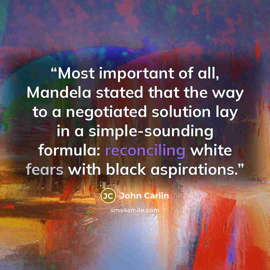 “Most important of all, Mandela stated that the way to a negotiated solution lay in a simple-sounding formula: reconciling white fears with black aspirations.” quote by John Carlin