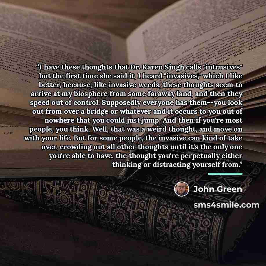 “I have these thoughts that Dr. Karen Singh calls "intrusives" but the first time she said it, I heard "invasives," which I like better, because, like invasive weeds, these thoughts seem to arrive at my biosphere from some faraway land, and then they speed out of control. Supposedly everyone has…” quote by John Green