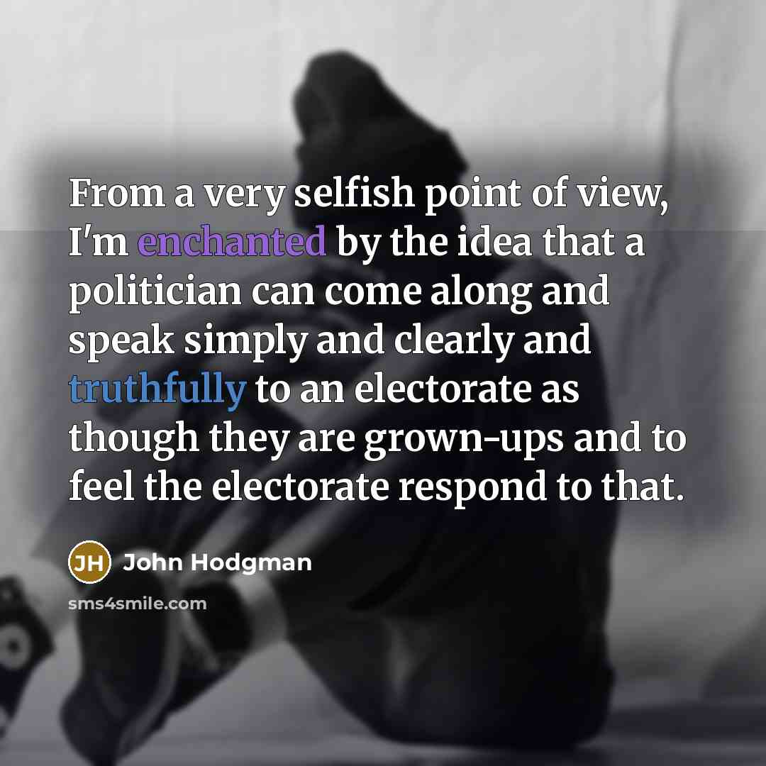 “From a very selfish point of view, I'm enchanted by the idea that a politician can come along and speak simply and clearly and truthfully to an electorate as though they are grown-ups and to feel the electorate respond to that.” quote by John Hodgman