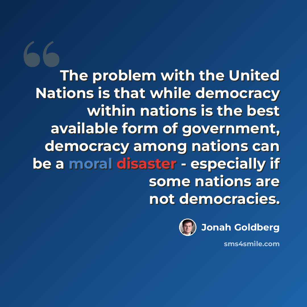 “The problem with the United Nations is that while democracy within nations is the best available form of government, democracy among nations can be a moral disaster - especially if some nations are not democracies.” quote by Jonah Goldberg