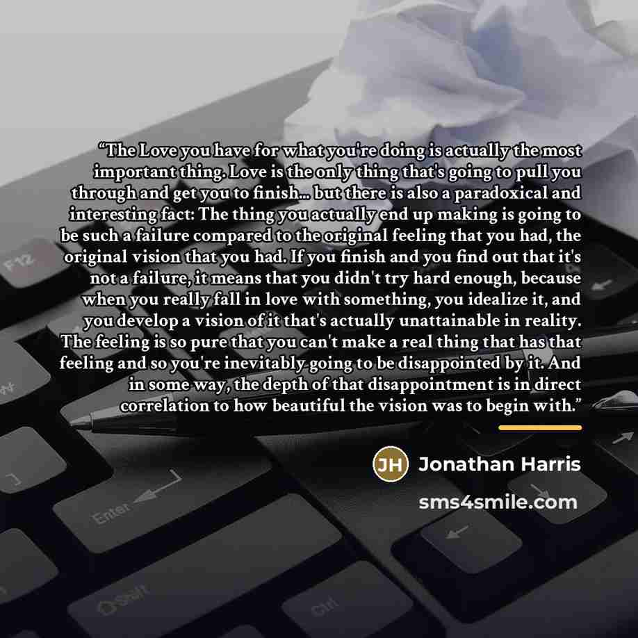 “The Love you have for what you're doing is actually the most important thing. Love is the only thing that's going to pull you through and get you to finish... but there is also a paradoxical and interesting fact: The thing you actually end up making is going to be such a failure compared to the…” quote by Jonathan Harris